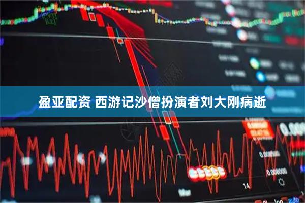 盈亚配资 西游记沙僧扮演者刘大刚病逝