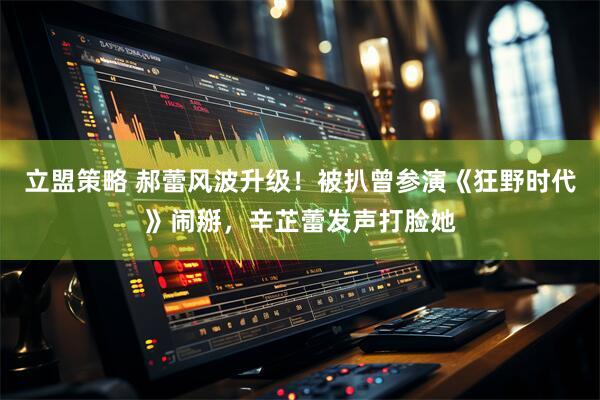 立盟策略 郝蕾风波升级！被扒曾参演《狂野时代》闹掰，辛芷蕾发声打脸她