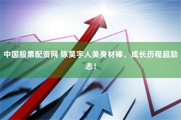 中国股票配资网 陈昊宇人美身材棒，成长历程超励志！