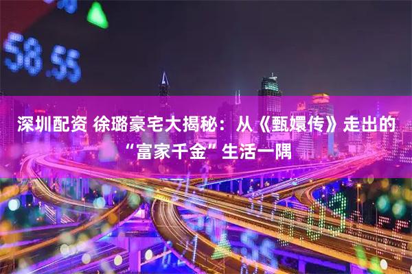 深圳配资 徐璐豪宅大揭秘：从《甄嬛传》走出的“富家千金”生活一隅