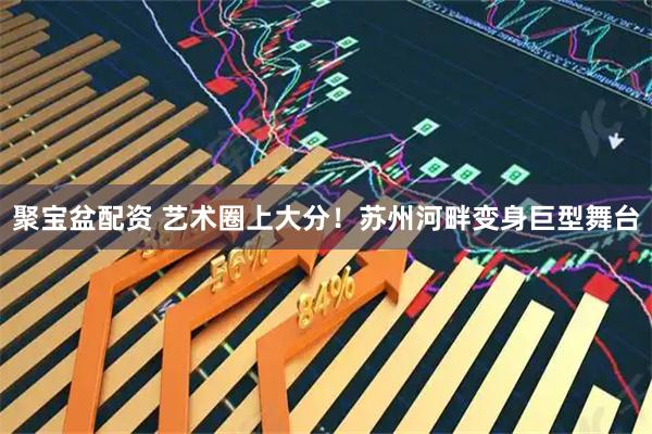 聚宝盆配资 艺术圈上大分！苏州河畔变身巨型舞台