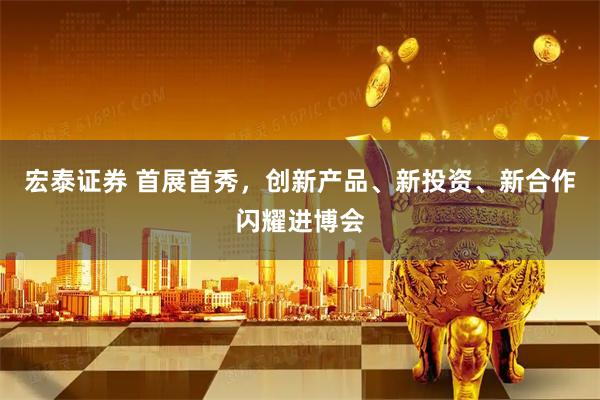 宏泰证券 首展首秀，创新产品、新投资、新合作闪耀进博会