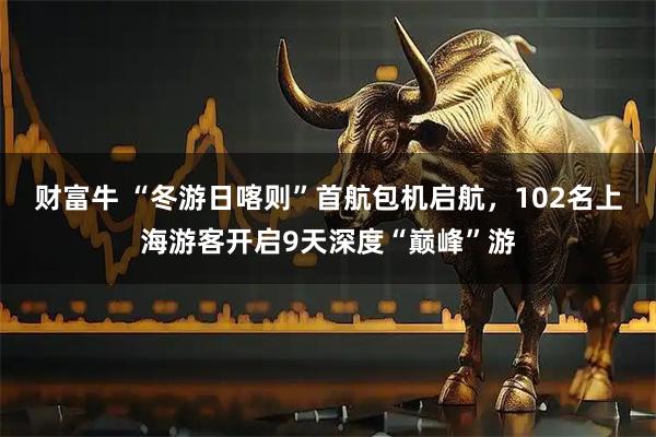 财富牛 “冬游日喀则”首航包机启航，102名上海游客开启9天深度“巅峰”游
