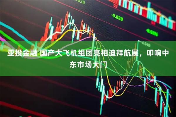 亚投金融 国产大飞机组团亮相迪拜航展，叩响中东市场大门