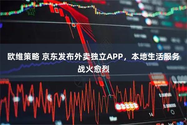 欧维策略 京东发布外卖独立APP，本地生活服务战火愈烈