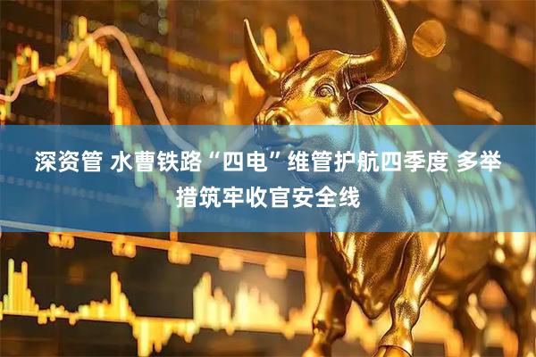 深资管 水曹铁路“四电”维管护航四季度 多举措筑牢收官安全线