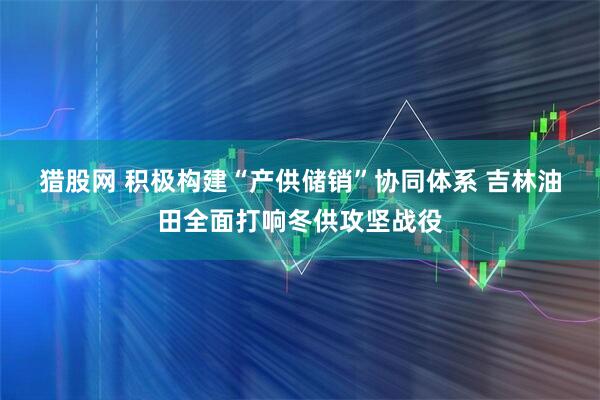猎股网 积极构建“产供储销”协同体系 吉林油田全面打响冬供攻坚战役