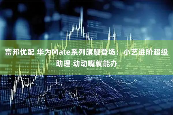 富邦优配 华为Mate系列旗舰登场：小艺进阶超级助理 动动嘴就能办