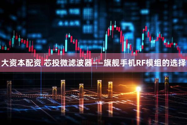 大资本配资 芯投微滤波器——旗舰手机RF模组的选择