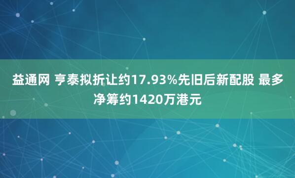 益通网 亨泰拟折让约17.93%先旧后新配股 最多净筹约1420万港元