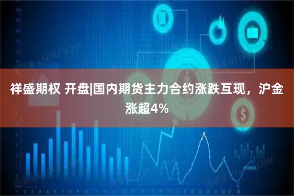 祥盛期权 开盘|国内期货主力合约涨跌互现，沪金涨超4%
