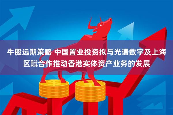 牛股远期策略 中国置业投资拟与光谱数字及上海区赋合作推动香港实体资产业务的发展