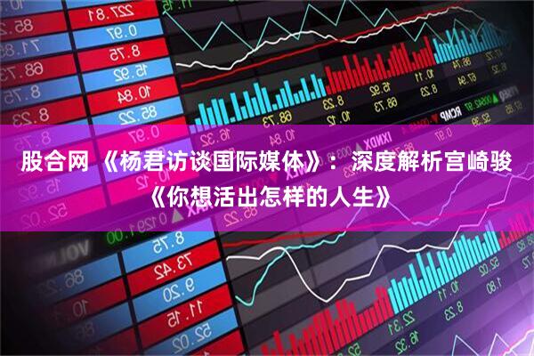 股合网 《杨君访谈国际媒体》：深度解析宫崎骏《你想活出怎样的人生》