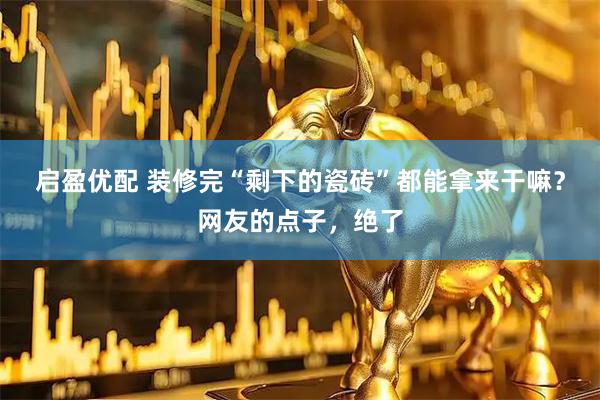 启盈优配 装修完“剩下的瓷砖”都能拿来干嘛？网友的点子，绝了