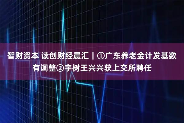 智财资本 读创财经晨汇｜①广东养老金计发基数有调整②宇树王兴兴获上交所聘任