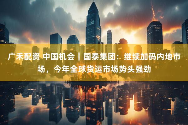 广禾配资 中国机会｜国泰集团：继续加码内地市场，今年全球货运市场势头强劲