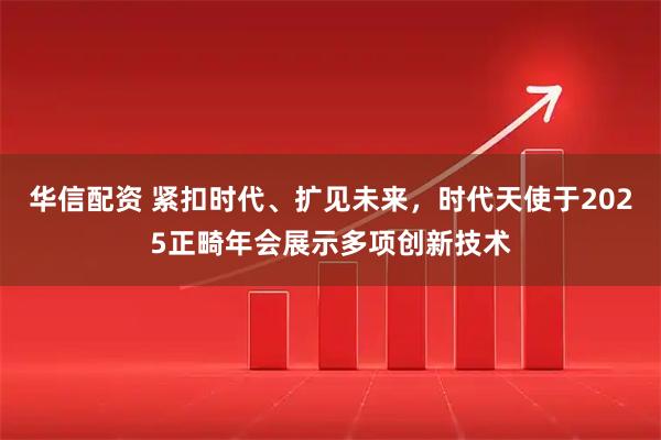 华信配资 紧扣时代、扩见未来，时代天使于2025正畸年会展示多项创新技术