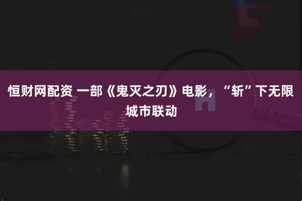 恒财网配资 一部《鬼灭之刃》电影，“斩”下无限城市联动