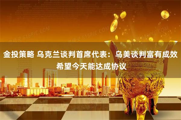 金投策略 乌克兰谈判首席代表：乌美谈判富有成效 希望今天能达成协议