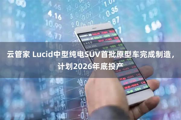 云管家 Lucid中型纯电SUV首批原型车完成制造，计划2026年底投产