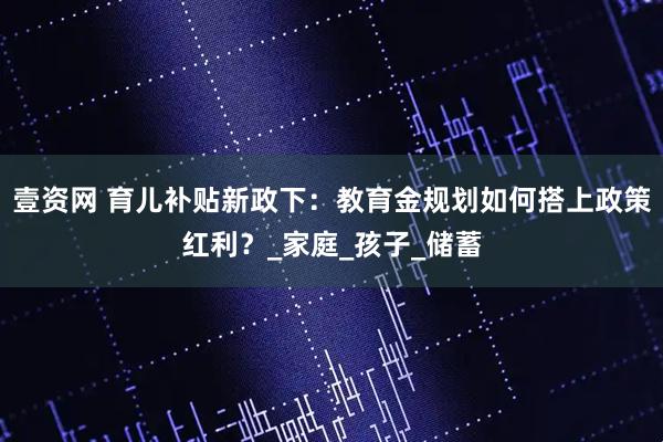 壹资网 育儿补贴新政下：教育金规划如何搭上政策红利？_家庭_孩子_储蓄