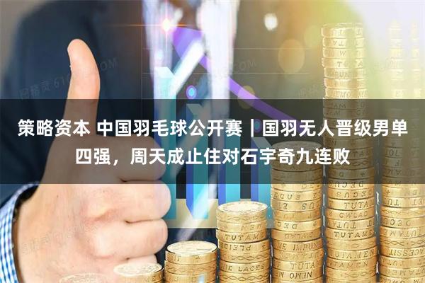 策略资本 中国羽毛球公开赛｜国羽无人晋级男单四强，周天成止住对石宇奇九连败